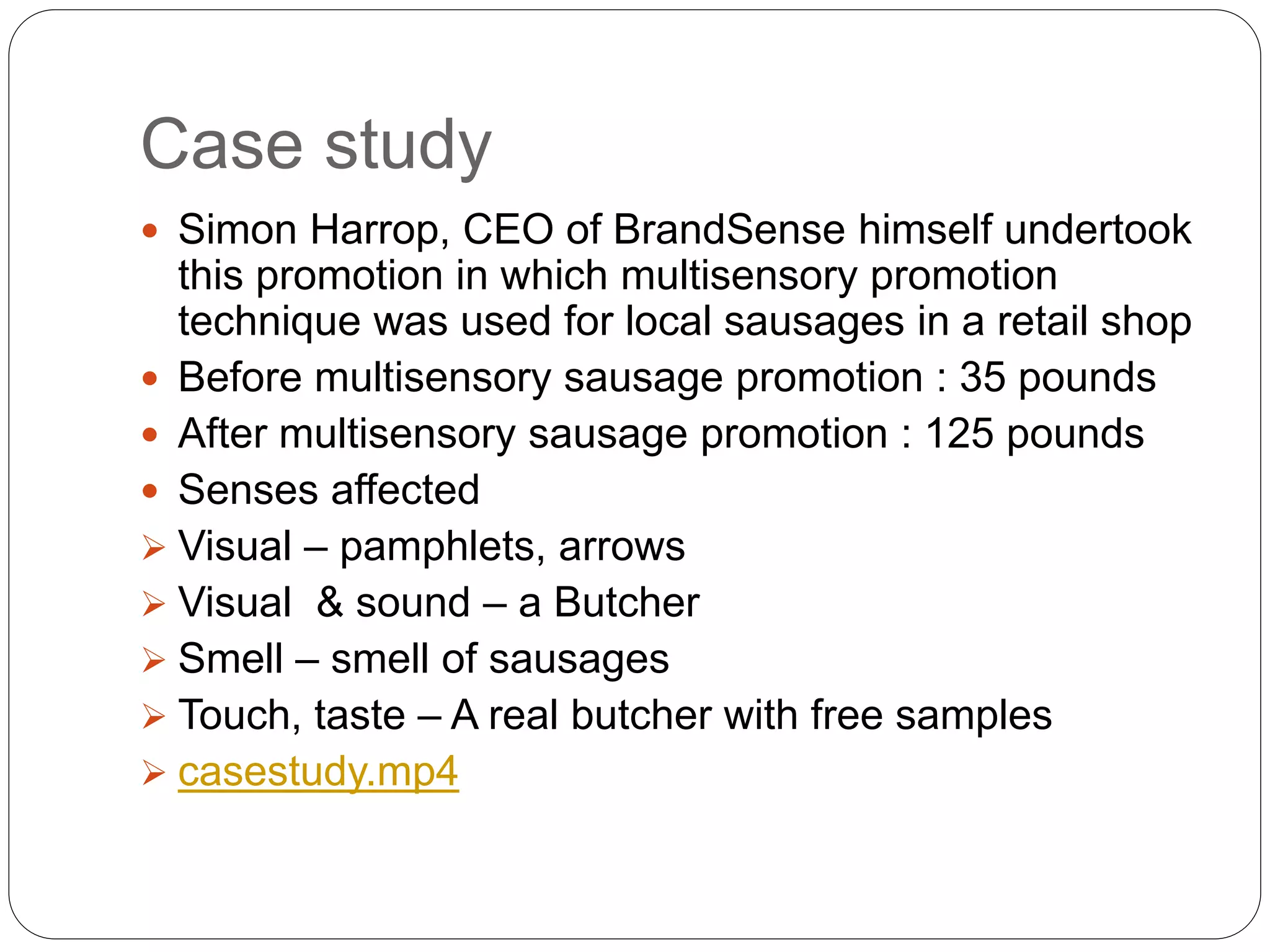 Case study
 Simon Harrop, CEO of BrandSense himself undertook
this promotion in which multisensory promotion
technique was used for local sausages in a retail shop
 Before multisensory sausage promotion : 35 pounds
 After multisensory sausage promotion : 125 pounds
 Senses affected
 Visual – pamphlets, arrows
 Visual & sound – a Butcher
 Smell – smell of sausages
 Touch, taste – A real butcher with free samples
 casestudy.mp4
 