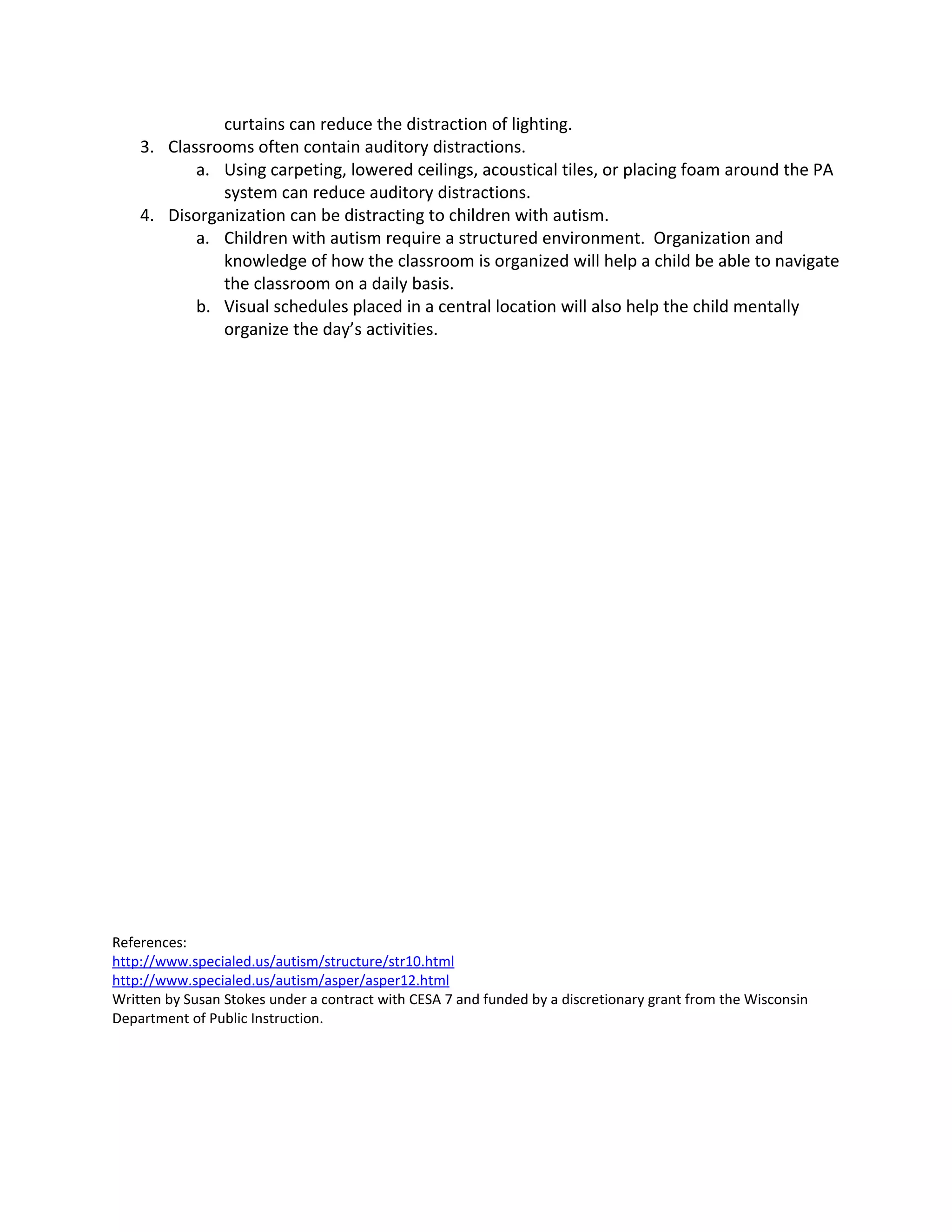 curtains can reduce the distraction of lighting.
    3. Classrooms often contain auditory distractions.
           a. Using carpeting, lowered ceilings, acoustical tiles, or placing foam around the PA
              system can reduce auditory distractions.
    4. Disorganization can be distracting to children with autism.
           a. Children with autism require a structured environment. Organization and
              knowledge of how the classroom is organized will help a child be able to navigate
              the classroom on a daily basis.
           b. Visual schedules placed in a central location will also help the child mentally
              organize the day’s activities.




References:
http://www.specialed.us/autism/structure/str10.html
http://www.specialed.us/autism/asper/asper12.html
Written by Susan Stokes under a contract with CESA 7 and funded by a discretionary grant from the Wisconsin
Department of Public Instruction.
 