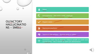 OLFACTORY
HALLUCINATIO
NS - SMELL
Odour
Schizophrenia – they emit a smell, smell gas
Organic states
Depressive psychosis
Temporal lobe epilepsy – burning paint or rubber.
Sometimes smell may be pleasant, religious people can smell roses
around saints – this is known as padre pio phenomenon.
 