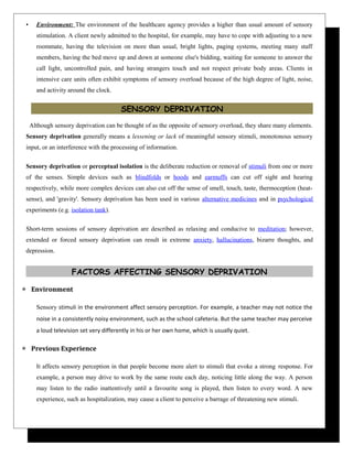 • Environment: The environment of the healthcare agency provides a higher than usual amount of sensory
stimulation. A client newly admitted to the hospital, for example, may have to cope with adjusting to a new
roommate, having the television on more than usual, bright lights, paging systems, meeting many staff
members, having the bed move up and down at someone else's bidding, waiting for someone to answer the
call light, uncontrolled pain, and having strangers touch and not respect private body areas. Clients in
intensive care units often exhibit symptoms of sensory overload because of the high degree of light, noise,
and activity around the clock.
SENSORY DEPRIVATION
Although sensory deprivation can be thought of as the opposite of sensory overload, they share many elements.
Sensory deprivation generally means a lessening or lack of meaningful sensory stimuli, monotonous sensory
input, or an interference with the processing of information.
Sensory deprivation or perceptual isolation is the deliberate reduction or removal of stimuli from one or more
of the senses. Simple devices such as blindfolds or hoods and earmuffs can cut off sight and hearing
respectively, while more complex devices can also cut off the sense of smell, touch, taste, thermoception (heat-
sense), and 'gravity'. Sensory deprivation has been used in various alternative medicines and in psychological
experiments (e.g. isolation tank).
Short-term sessions of sensory deprivation are described as relaxing and conducive to meditation; however,
extended or forced sensory deprivation can result in extreme anxiety, hallucinations, bizarre thoughts, and
depression.
FACTORS AFFECTING SENSORY DEPRIVATION
 Environment
Sensory stimuli in the environment affect sensory perception. For example, a teacher may not notice the
noise in a consistently noisy environment, such as the school cafeteria. But the same teacher may perceive
a loud television set very differently in his or her own home, which is usually quiet.
 Previous Experience
It affects sensory perception in that people become more alert to stimuli that evoke a strong response. For
example, a person may drive to work by the same route each day, noticing little along the way. A person
may listen to the radio inattentively until a favourite song is played, then listen to every word. A new
experience, such as hospitalization, may cause a client to perceive a barrage of threatening new stimuli.
 