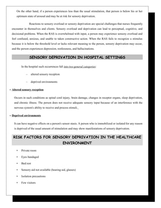 On the other hand, if a person experiences less than the usual stimulation, that person is below his or her
optimum state of arousal and may be at risk for sensory deprivation.
Reactions to sensory overload or sensory deprivation are special challenges that nurses frequently
encounter in themselves and clients. Sensory overload and deprivation can lead to perceptual, cognitive, and
decisional problems. When the RAS is overwhelmed with input, a person may experience sensory overload and
feel confused, anxious, and unable to taken constructive action. When the RAS fails to recognize a stimulus
because it is below the threshold level or lacks relevant meaning to the person, sensory deprivation may occur,
and the person experiences depression, restlessness, and hallucinations.
SENSORY DEPRIVATION IN HOSPITAL SETTINGS
In the hospital such occurrences fall into two general categories:
– altered sensory reception
– deprived environments
≈ Altered sensory reception
Occurs in such conditions as spinal cord injury, brain damage, changes in receptor organs, sleep deprivation,
and chronic illness. The person does not receive adequate sensory input because of an interference with the
nervous system's ability to receive and process stimuli.
≈ Deprived environments
It can have negative effects on a person's sensor stasis. A person who is immobilized or isolated for any reason
is deprived of the usual amount of stimulation and may show manifestations of sensory deprivation.
RISK FACTORS FOR SENSORY DEPRIVATION IN THE HEALTHCARE
ENVIRONMENT
• Private room
• Eyes bandaged
• Bed rest
• Sensory aid not available (hearing aid, glasses)
• Isolation precautions
• Few visitors
 