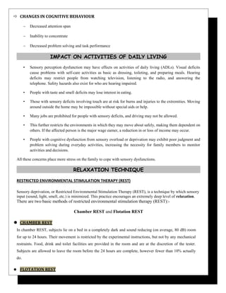  CHANGES IN COGNITIVE BEHAVIOUR
∼ Decreased attention span
∼ Inability to concentrate
∼ Decreased problem solving and task performance
IMPACT ON ACTIVITIES OF DAILY LIVING
• Sensory perception dysfunction may have effects on activities of daily living (ADLs). Visual deficits
cause problems with self-care activities as basic as dressing, toileting, and preparing meals. Hearing
deficits may restrict people from watching television, listening to the radio, and answering the
telephone. Safety hazards also exist for who are hearing impaired.
• People with taste and smell deficits may lose interest in eating.
• Those with sensory deficits involving touch are at risk for burns and injuries to the extremities. Moving
around outside the home may be impossible without special aids or help.
• Many jobs are prohibited for people with sensory deficits, and driving may not be allowed.
• This further restricts the environments in which they may move about safely, making them dependent on
others. If the affected person is the major wage earner, a reduction in or loss of income may occur.
• People with cognitive dysfunction from sensory overload or deprivation may exhibit poor judgment and
problem solving during everyday activities, increasing the necessity for family members to monitor
activities and decisions.
All these concerns place more stress on the family to cope with sensory dysfunctions.
RELAXATION TECHNIQUE
RESTRICTED ENVIRONMENTAL STIMULATION THERAPY (REST)
Sensory deprivation, or Restricted Environmental Stimulation Therapy (REST), is a technique by which sensory
input (sound, light, smell, etc.) is minimized. This practice encourages an extremely deep level of relaxation.
There are two basic methods of restricted environmental stimulation therapy (REST):-
Chamber REST and Flotation REST
 CHAMBER REST
In chamber REST, subjects lie on a bed in a completely dark and sound reducing (on average, 80 dB) room
for up to 24 hours. Their movement is restricted by the experimental instructions, but not by any mechanical
restraints. Food, drink and toilet facilities are provided in the room and are at the discretion of the tester.
Subjects are allowed to leave the room before the 24 hours are complete, however fewer than 10% actually
do.
 FLOTATION REST
 