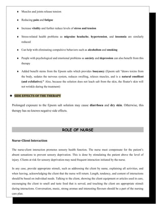 ♦ Muscles and joints release tension
♦ Reducing pain and fatigue
♦ Increase vitality and further reduce levels of stress and tension
♦ Stress-related health problems as migraine headache, hypertension, and insomnia are similarly
reduced
♦ Can help with eliminating compulsive behaviors such as alcoholism and smoking
♦ People with psychological and emotional problems as anxiety and depression can also benefit from this
therapy
♦ Added benefit stems from the Epsom salts which provides buoyancy (Epsom salt "draws toxins from
the body, sedates the nervous system, reduces swelling, relaxes muscles, and is a natural emollient
(and exfoliative)." Also, because the solution does not leach salt from the skin, the floater's skin will
not wrinkle during the treatment)
 SIDE EFFECTS OF THE THERAPY
Prolonged exposure to the Epsom salt solution may cause diarrhoea and dry skin. Otherwise, this
therapy has no known negative side effects.
ROLE OF NURSE
Nurse-Client Interaction
The nurse-client interaction promotes sensory health function. The nurse must compensate for the patient’s
absent sensations to prevent sensory deprivation. This is done by stimulating the patient above the level of
injury. Clients at risk for sensory deprivation may need frequent interaction initiated by the nurse.
In any case, provide appropriate stimuli, such as addressing the client by name, explaining all activities, and
when leaving, acknowledging the client that the nurse will return. Length, tendency, and content of interactions
should be based on individual needs. Talking to the client, showing the client equipment or articles used in care,
encouraging the client to smell and taste food that is served, and touching the client are appropriate stimuli
during interactions. Conversation, music, strong aromas and interesting flavours should be a part of the nursing
care plan.
 