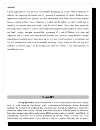 Abstract
Sensory deprivation has been produced experimentally by reducing the absolute intensity of stimuli, by
reducing the patterning of stimuli, and by imposing a structuring of stimuli. Explorers have
experienced it voluntarily and prisoners have had it thrust upon them. While there are many separate
factors operating in these various situations, it is clear that the stability of man's mental state is
dependent on adequate perceptual contact with the outside world. Observations have shown the
following common features in cases of sensory deprivation: intense desire for extrinsic sensory stimuli
and bodily motion, increased suggestibility, impairment of organized thinking, oppression and
depression, and, in extreme cases, hallucinations, delusions, and confusion. Though the basic concepts
regarding perceptual and sensory deprivation are not new, their recent importance in experimental and
real life situations has made them increasingly interesting. Future studies in this area may well
contribute to our knowledge of the psychological and behavioral patterns of man under conditions of
normality and stress.
SUMMARY
Sensory deprivation a condition in which an individual receives less than normal sensory
input. It can be caused by physiological, motor, or environmental disruptions. Sensory deprivation
facilitates the production of an altered state of consciousness through the reduction of extroceptive
stimulation and/or motor activity. Sensory deprivation functions in a similar manner as meditation;
both reduce the perception of external stimulus. Effects include boredom, irritability, and difficulty in
concentrating, confusion, and inaccurate perception of sensory stimuli. Auditory and visual
hallucinations and disorientation in time and place indicate perceptual distortions due to sensory
 