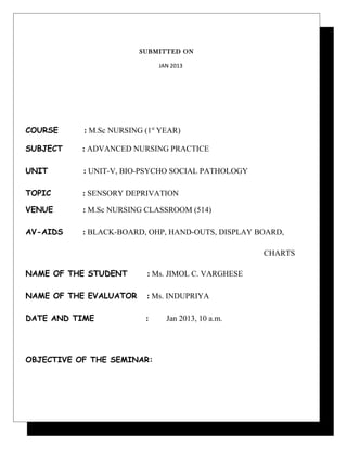 SUBMITTED ON
JAN 2013
COURSE : M.Sc NURSING (1st
YEAR)
SUBJECT : ADVANCED NURSING PRACTICE
UNIT : UNIT-V, BIO-PSYCHO SOCIAL PATHOLOGY
TOPIC : SENSORY DEPRIVATION
VENUE : M.Sc NURSING CLASSROOM (514)
AV-AIDS : BLACK-BOARD, OHP, HAND-OUTS, DISPLAY BOARD,
CHARTS
NAME OF THE STUDENT : Ms. JIMOL C. VARGHESE
NAME OF THE EVALUATOR : Ms. INDUPRIYA
DATE AND TIME : Jan 2013, 10 a.m.
OBJECTIVE OF THE SEMINAR:
 