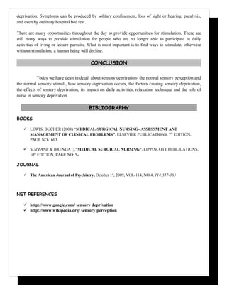 deprivation. Symptoms can be produced by solitary confinement, loss of sight or hearing, paralysis,
and even by ordinary hospital bed rest.
There are many opportunities throughout the day to provide opportunities for stimulation. There are
still many ways to provide stimulation for people who are no longer able to participate in daily
activities of living or leisure pursuits. What is most important is to find ways to stimulate, otherwise
without stimulation, a human being will decline.
CONCLUSION
Today we have dealt in detail about sensory deprivation- the normal sensory perception and
the normal sensory stimuli, how sensory deprivation occurs, the factors causing sensory deprivation,
the effects of sensory deprivation, its impact on daily activities, relaxation technique and the role of
nurse in sensory deprivation.
BIBLIOGRAPHY
BOOKS
 LEWIS, BUCHER (2008) “MEDICAL-SURGICAL NURSING- ASSESSMENT AND
MANAGEMENT OF CLINICAL PROBLEMS”, ELSEVIER PUBLICATIONS, 7th
EDITION,
PAGE NO-1603
 SUZZANE & BRENDA (),”MEDICAL SURGICAL NURSING”, LIPPINCOTT PUBLICATIONS,
10th
EDITION, PAGE NO: S-
JOURNAL
 The American Journal of Psychiatry, October 1st
, 2009, VOL-114, NO.4, 114:357-363
NET REFERENCES
 http://www.google.com/ sensory deprivation
 http://www.wikipedia.org/ sensory perception
 