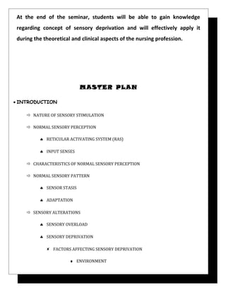 At the end of the seminar, students will be able to gain knowledge
regarding concept of sensory deprivation and will effectively apply it
during the theoretical and clinical aspects of the nursing profession.
MASTER PLAN
• INTRODUCTION
 NATURE OF SENSORY STIMULATION
 NORMAL SENSORY PERCEPTION
♣ RETICULAR ACTIVATING SYSTEM (RAS)
♣ INPUT SENSES
 CHARACTERISTICS OF NORMAL SENSORY PERCEPTION
 NORMAL SENSORY PATTERN
♣ SENSOR STASIS
♣ ADAPTATION
 SENSORY ALTERATIONS
♣ SENSORY OVERLOAD
♣ SENSORY DEPRIVATION
 FACTORS AFFECTING SENSORY DEPRIVATION
♦ ENVIRONMENT
 
