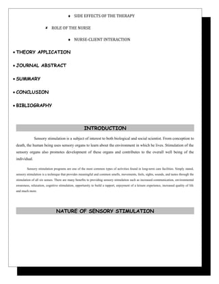♦ SIDE EFFECTS OF THE THERAPY
 ROLE OF THE NURSE
♦ NURSE-CLIENT INTERACTION
• THEORY APPLICATION
• JOURNAL ABSTRACT
• SUMMARY
• CONCLUSION
• BIBLIOGRAPHY
INTRODUCTION
Sensory stimulation is a subject of interest to both biological and social scientist. From conception to
death, the human being uses sensory organs to learn about the environment in which he lives. Stimulation of the
sensory organs also promotes development of these organs and contributes to the overall well being of the
individual.
Sensory stimulation programs are one of the most common types of activities found in long-term care facilities. Simply stated,
sensory stimulation is a technique that provides meaningful and common smells, movements, feels, sights, sounds, and tastes through the
stimulation of all six senses. There are many benefits to providing sensory stimulation such as increased communication, environmental
awareness, relaxation, cognitive stimulation, opportunity to build a rapport, enjoyment of a leisure experience, increased quality of life
and much more.
NATURE OF SENSORY STIMULATION
 