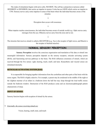 The study of stimulation begins with nerve cells, NEURON. The cell has a projection or process called
DENDRITE or DENDRON, that carries an impulse to neuron. It also has an AXON which carries an impulse to
CNS. Sensory nerves carry some impulses to areas of the brain where the individual becomes aware of the
stimulus
↓
Perception then occurs with awareness
↓
When impulse reaches consciousness, the individual becomes aware of outside world (e.g.: Optic nerves carry
messages from the eye, Olfactory nerves carry from the nose and so on)
↓
The structure that receives stimuli is called a RECEPTOR (e.g.: Eye is the receptor of light waves, and Muscle is
the receptor of skeletal muscles)
NORMAL SENSORY PERCEPTION
Sensory Perception involves the conscious organization and translation of the data or stimuli into
meaningful information. Sensory perception depends on the sensory receptors, reticular activating system
(RAS), and functioning nervous pathways to the brain. The RAS influences awareness of stimuli, which are
received through the five senses: sight, hearing, touch, smell, and taste. Kinaesthetic and visceral senses are
stimulated internally.
RETICULAR ACTIVATING SYSTEM (RAS)
It is responsible for bringing together information from the cerebellum and other parts of the brain with the
sense organs. The RAS is highly selective. For example, a parent may be awakened in the middle of the night at
the slightest murmur of an infant in a bedroom down the hall but may sleep through the loud traffic noises
outside the bedroom window. Destruction of the RAS produces coma and an electroencephalograph pattern
characteristic of sleep.
INPUT OF SENSES
Sensory function begins with reception of stimuli by the senses.
 Externally, the senses receiving stimuli are
Vision, hearing, smell, taste, and touch
 