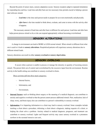 Beyond the point of sensor stasis, sensory adaptation occurs. Sensory receptors adapt to repeated stimulation
by responding less and less. Lead time and after burn are two necessary time periods crucial to helping a person
deal with new stimuli.
– Lead time is the time each person needs to prepare for an event emotionally and physically.
– After burn is the time needed to think about, evaluate, and come to terms with the activity after
it happens.
The necessary amount of lead time and after burn is different for each person. Lead time and after burn
helps person process stimuli so he or she can respond appropriately without becoming overwhelmed.
SENSORY ALTERATIONS
A change in environment can lead to MORE or LESS normal stimuli. When stimuli is different from what
one is used to it leads to sensory alterations. Hospitalized patients will experience sensory alterations due to
different stimuli loads.
Sensory alterations can result in either sensory overload or sensory deprivation.
SENSORY OVERLOAD
It occurs when a person is unable to process or manage the intensity or quantity of incoming sensory
stimuli. The person feels out of control and overwhelmed by the excessive input from the environment. Routine
activity in the health setting can contribute to sensory overload in clients.
These activities fall into three main categories:
– Internal factors,
– Information, and
– Environment
• Internal Factors: such as thinking about surgery or the meaning of a medical diagnosis, can contribute to
anxiety and cognitive overload so that the person cannot process additional stimuli. Pain, medication, lack of
sleep, worry, and brain injury also can contribute to a person's vulnerability to sensory overload.
• Information: It is Imparting information to a client may lead to sensory overload. Some examples include
teaching a client about a procedure, informing a client about a diagnosis, making requests of a client, or
helping the client solve a problem. Anxiety related to medical diagnosis, prognosis, and treatment can
contribute to sensory overload. Lights and frequent activity may cause sensory overload in a premature
newborn in the neonatal intensive care unit.
 