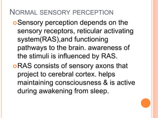 NORMAL SENSORY PERCEPTION
Sensory perception depends on the
sensory receptors, reticular activating
system(RAS),and functioning
pathways to the brain. awareness of
the stimuli is influenced by RAS.
RAS consists of sensory axons that
project to cerebral cortex. helps
maintaining consciousness & is active
during awakening from sleep.
 