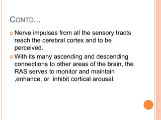 CONTD...
 Nerve impulses from all the sensory tracts
reach the cerebral cortex and to be
perceived.
 With its many ascending and descending
connections to other areas of the brain, the
RAS serves to monitor and maintain
,enhance, or inhibit cortical arousal.
 