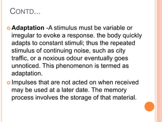 CONTD...
 Adaptation -A stimulus must be variable or
irregular to evoke a response. the body quickly
adapts to constant stimuli; thus the repeated
stimulus of continuing noise, such as city
traffic, or a noxious odour eventually goes
unnoticed. This phenomenon is termed as
adaptation.
 Impulses that are not acted on when received
may be used at a later date. The memory
process involves the storage of that material.
 