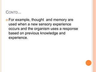 CONTD...
 For example, thought and memory are
used when a new sensory experience
occurs and the organism uses a response
based on previous knowledge and
experience.
 