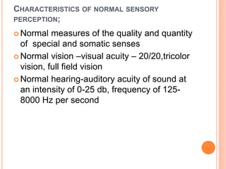 CHARACTERISTICS OF NORMAL SENSORY
PERCEPTION;
 Normal measures of the quality and quantity
of special and somatic senses
 Normal vision –visual acuity – 20/20,tricolor
vision, full field vision
 Normal hearing-auditory acuity of sound at
an intensity of 0-25 db, frequency of 125-
8000 Hz per second
 