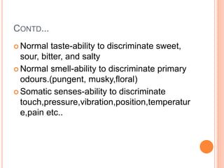 CONTD...
 Normal taste-ability to discriminate sweet,
sour, bitter, and salty
 Normal smell-ability to discriminate primary
odours.(pungent, musky,floral)
 Somatic senses-ability to discriminate
touch,pressure,vibration,position,temperatur
e,pain etc..
 