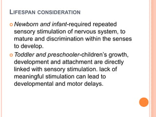 LIFESPAN CONSIDERATION
 Newborn and infant-required repeated
sensory stimulation of nervous system, to
mature and discrimination within the senses
to develop.
 Toddler and preschooler-children’s growth,
development and attachment are directly
linked with sensory stimulation. lack of
meaningful stimulation can lead to
developmental and motor delays.
 