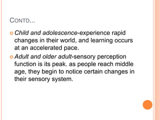 CONTD...
 Child and adolescence-experience rapid
changes in their world, and learning occurs
at an accelerated pace.
 Adult and older adult-sensory perception
function is its peak. as people reach middle
age, they begin to notice certain changes in
their sensory system.
 
