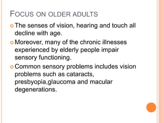 FOCUS ON OLDER ADULTS
 The senses of vision, hearing and touch all
decline with age.
 Moreover, many of the chronic illnesses
experienced by elderly people impair
sensory functioning.
 Common sensory problems includes vision
problems such as cataracts,
presbyopia,glaucoma and macular
degenerations.
 
