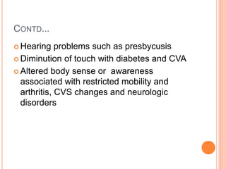 CONTD...
 Hearing problems such as presbycusis
 Diminution of touch with diabetes and CVA
 Altered body sense or awareness
associated with restricted mobility and
arthritis, CVS changes and neurologic
disorders
 