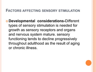FACTORS AFFECTING SENSORY STIMULATION
 Developmental considerations-Different
types of sensory stimulation is needed for
growth as sensory receptors and organs
and nervous system mature. sensory
functioning tends to decline progressively
throughout adulthood as the result of aging
or chronic illness.
 