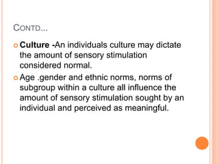 CONTD...
 Culture -An individuals culture may dictate
the amount of sensory stimulation
considered normal.
 Age .gender and ethnic norms, norms of
subgroup within a culture all influence the
amount of sensory stimulation sought by an
individual and perceived as meaningful.
 