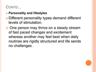 CONTD...
 Personality and lifestyles
 Different personality types demand different
levels of stimulation.
 One person may thrive on a steady stream
of fast paced changes and excitement
whereas another may feel best when daily
routines are rigidly structured and life sends
no challenges .
 