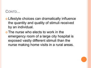 CONTD...
 Lifestyle choices can dramatically influence
the quantity and quality of stimuli received
by an individual.
 The nurse who elects to work in the
emergency room of a large city hospital is
exposed vastly different stimuli than the
nurse making home visits in a rural areas.
 