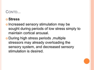 CONTD...
 Stress
 Increased sensory stimulation may be
sought during periods of low stress simply to
maintain cortical arousal.
 During high stress periods ,multiple
stressors may already overloading the
sensory system, and decreased sensory
stimulation is desired.
 