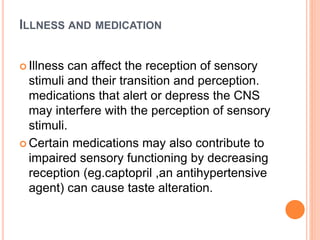 ILLNESS AND MEDICATION
 Illness can affect the reception of sensory
stimuli and their transition and perception.
medications that alert or depress the CNS
may interfere with the perception of sensory
stimuli.
 Certain medications may also contribute to
impaired sensory functioning by decreasing
reception (eg.captopril ,an antihypertensive
agent) can cause taste alteration.
 