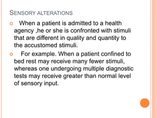 SENSORY ALTERATIONS
 When a patient is admitted to a health
agency ,he or she is confronted with stimuli
that are different in quality and quantity to
the accustomed stimuli.
 For example. When a patient confined to
bed rest may receive many fewer stimuli,
whereas one undergoing multiple diagnostic
tests may receive greater than normal level
of sensory input.
 