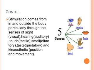 CONTD...
 Stimulation comes from
in and outside the body
particularly through the
senses of sight
(visual),hearing(auditory)
,touch(tactile),smell(olfac
tory),taste(gustatory) and
kinaesthetic (position
and movement).
 