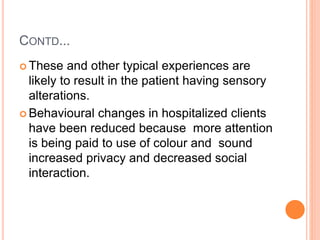 CONTD...
 These and other typical experiences are
likely to result in the patient having sensory
alterations.
 Behavioural changes in hospitalized clients
have been reduced because more attention
is being paid to use of colour and sound
increased privacy and decreased social
interaction.
 