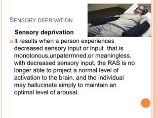 SENSORY DEPRIVATION
Sensory deprivation
 It results when a person experiences
decreased sensory input or input that is
monotonous,unpaterrnned,or meaningless.
with decreased sensory input, the RAS is no
longer able to project a normal level of
activation to the brain, and the individual
may hallucinate simply to maintain an
optimal level of arousal.
 