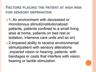 FACTORS PLACING THE PATIENT AT HIGH RISK
FOR SENSORY DEPRIVATION
 1. An environment with decreased or
monotonous stimuli(institutionalized
patients, patients confined to a small living
area at home, patients on bed rest or
isolation, intensive care units and so on)
 2.Impaired ability to receive environmental
stimuli(patient with sensory alterations
,impaired vision or hearing, patients with
bandages or casts that interfere with vision,
hearing or tactile stimulation
 