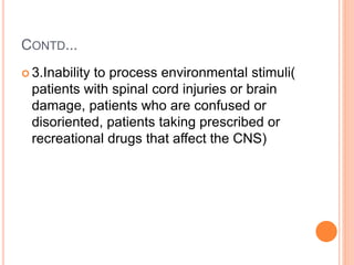 CONTD...
 3.Inability to process environmental stimuli(
patients with spinal cord injuries or brain
damage, patients who are confused or
disoriented, patients taking prescribed or
recreational drugs that affect the CNS)
 