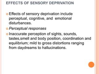 EFFECTS OF SENSORY DEPRIVATION
 Effects of sensory deprivation include
perceptual, cognitive, and emotional
disturbances.
 Perceptual responses
 Inaccurate perception of sights, sounds,
tastes,smell and body position, coordination and
equilibrium; mild to gross distortions ranging
from daydreams to hallucinations.
 