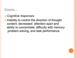 CONTD...
 Cognitive responses
 Inability to control the direction of thought
content; decreased attention span and
ability to concentrate; difficulty with memory
,problem solving, and task performance.
 