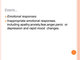 CONTD...
 Emotional responses
 Inappropriate emotional responses.
including apathy,anxiety,fear,anger,panic or
depression and rapid mood changes.
 