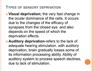 TYPES OF SENSORY DEPRIVATION
 Visual deprivation; the very fast change in
the ocular dominance of the cells. It occurs
due to the changes of the efficacy of
synapses from the closed eye. and also
depends on the speed of which the
deprivation effects.
 Auditory deprivation-refers to the lack of
adequate hearing stimulation. with auditory
deprivation, brain gradually losses some of
its information processing ability. Ability of
auditory system to process speech declines,
due to lack of stimulation.
 