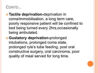 CONTD...
 Tactile deprivation-deprivation in
coma/immobilisation, a long term care,
poorly responsive patient will be confined to
bed being turned every 2hrs,occasionally
being ambulated.
 Gustatory deprivation-prolonged
intubations, prolonged coma state,
prolonged ryle’s tube feeding, post oral
constructive surgery, oral carcinoma, poor
quality of meal served for long time.
 