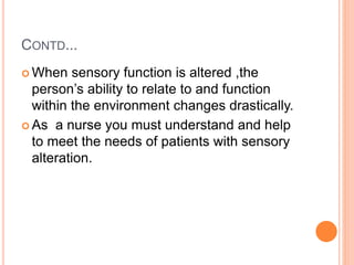 CONTD...
 When sensory function is altered ,the
person’s ability to relate to and function
within the environment changes drastically.
 As a nurse you must understand and help
to meet the needs of patients with sensory
alteration.
 
