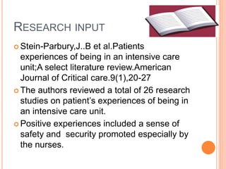 RESEARCH INPUT
 Stein-Parbury,J..B et al.Patients
experiences of being in an intensive care
unit;A select literature review.American
Journal of Critical care.9(1),20-27
 The authors reviewed a total of 26 research
studies on patient’s experiences of being in
an intensive care unit.
 Positive experiences included a sense of
safety and security promoted especially by
the nurses.
 