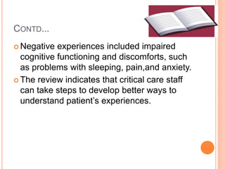 CONTD...
 Negative experiences included impaired
cognitive functioning and discomforts, such
as problems with sleeping, pain,and anxiety.
 The review indicates that critical care staff
can take steps to develop better ways to
understand patient’s experiences.
 