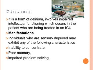 ICU PSYCHOSIS
 It is a form of delirium, involves impaired
intellectual functioning which occurs in the
patient who are being treated in an ICU.
 Manifestations
 Individuals who are sensory deprived may
exhibit any of the following characteristics
 Inability to concentrate
 Poor memory,
 impaired problem solving,
 