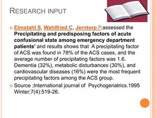 RESEARCH INPUT
 Elmstahl S, Wahlfried C, Jerntorp P.assessed the
Precipitating and predisposing factors of acute
confusional state among emergency department
patients’ and results shows that A precipitating factor
of ACS was found in 78% of the ACS cases, and the
average number of precipitating factors was 1.6.
Dementia (32%), metabolic disturbances (30%), and
cardiovascular diseases (16%) were the most frequent
precipitating factors among the ACS group.
 Source ;International journal of Psychogeriatrics.1995
Winter;7(4):519-26.
 