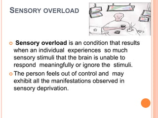 SENSORY OVERLOAD
 Sensory overload is an condition that results
when an individual experiences so much
sensory stimuli that the brain is unable to
respond meaningfully or ignore the stimuli.
 The person feels out of control and may
exhibit all the manifestations observed in
sensory deprivation.
 