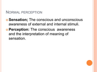 NORMAL PERCEPTION
 Sensation; The conscious and unconscious
awareness of external and internal stimuli.
 Perception: The conscious awareness
and the interpretation of meaning of
sensation.
 