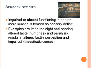 SENSORY DEFICITS
 Impaired or absent functioning in one or
more senses is termed as sensory deficit.
 Examples are impaired sight and hearing.
altered taste, numbness and paralysis
results in altered tactile perception and
impaired kinaesthetic senses.
 