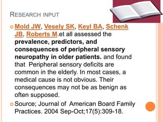 RESEARCH INPUT
 Mold JW, Vesely SK, Keyl BA, Schenk
JB, Roberts M.et all assessed the
prevalence, predictors, and
consequences of peripheral sensory
neuropathy in older patients. and found
that Peripheral sensory deficits are
common in the elderly. In most cases, a
medical cause is not obvious. Their
consequences may not be as benign as
often supposed.
 Source; Journal of American Board Family
Practices. 2004 Sep-Oct;17(5):309-18.
 